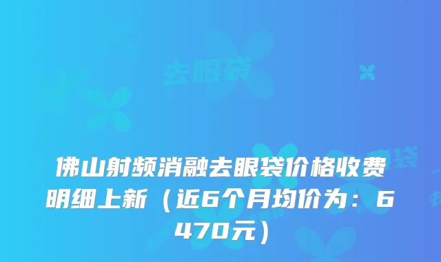 佛山射频消融去眼袋价格收费明细上新（近6个月均价为：6470元）