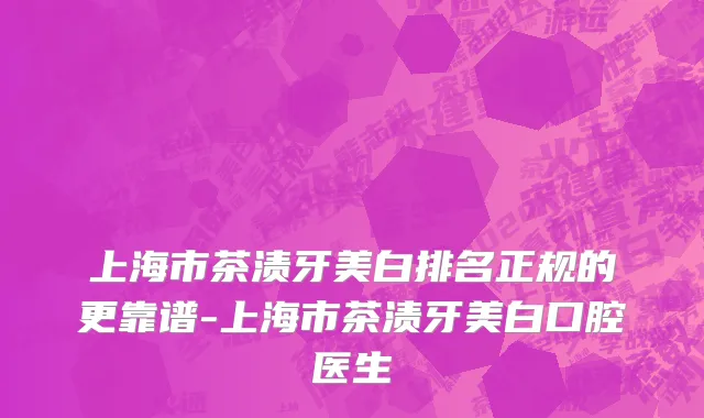上海市茶渍牙美白排名正规的更靠谱-上海市茶渍牙美白口腔医生