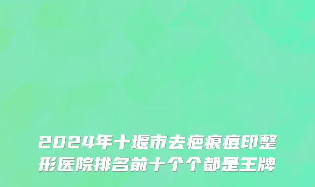 2024年十堰市去疤痕痘印整形医院排名前十个个都是王牌