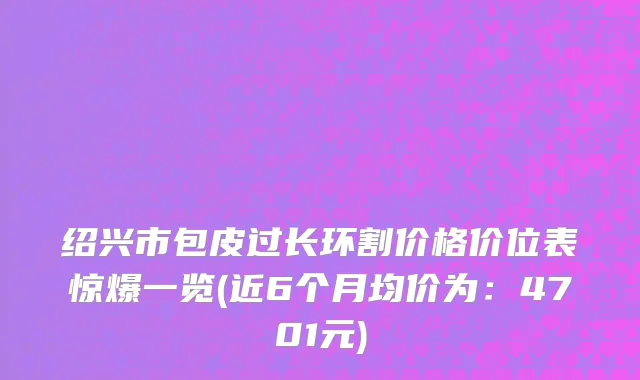 绍兴市包皮过长环割价格价位表惊爆一览(近6个月均价为：4701元)