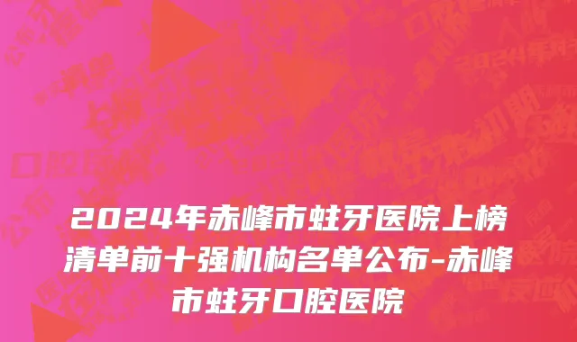 2024年赤峰市蛀牙医院上榜清单前十强机构名单公布-赤峰市蛀牙口腔医院
