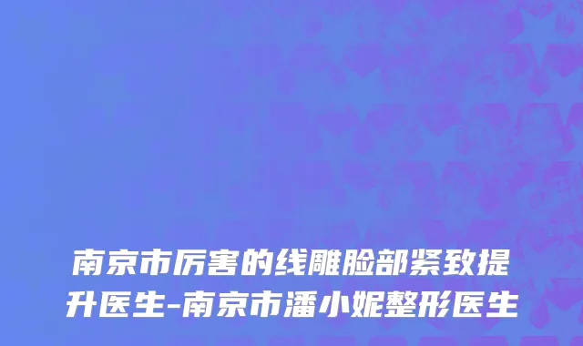 南京市厉害的线雕脸部紧致提升医生-南京市潘小妮整形医生