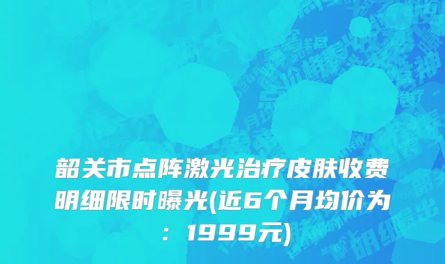 韶关市点阵激光治疗皮肤收费明细限时曝光(近6个月均价为：1999元)