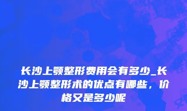 长沙上颚整形费用会有多少_长沙上颚整形术的优点有哪些，价格又是多少呢