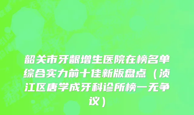 韶关市牙龈增生医院在榜名单综合实力前十佳新版盘点（浈江区唐学成牙科诊所榜一无争议）