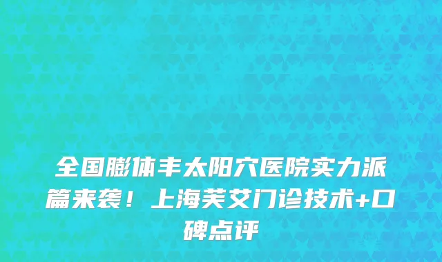 全国膨体丰太阳穴医院实力派篇来袭!上海芙艾门诊技术+口碑点评