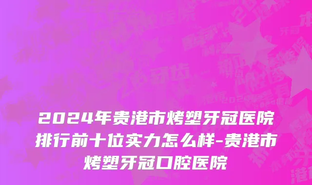 2024年贵港市烤塑牙冠医院排行前十位实力怎么样-贵港市烤塑牙冠口腔医院