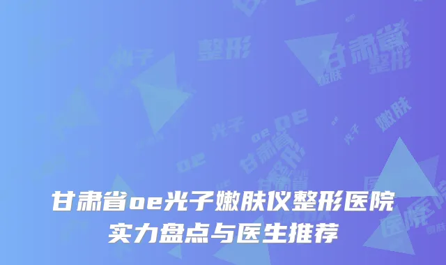 甘肃省oe光子嫩肤仪整形医院实力盘点与医生推荐