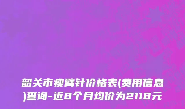 韶关市瘦臂针价格表(费用信息)查询-近8个月均价为2118元