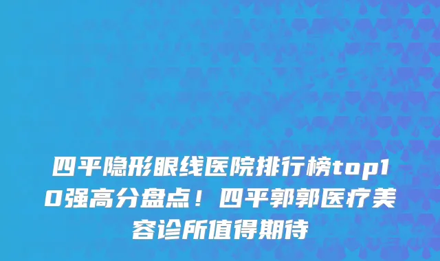 四平隐形眼线医院排行榜top10强高分盘点!四平郭郭医疗美容诊所值得期待