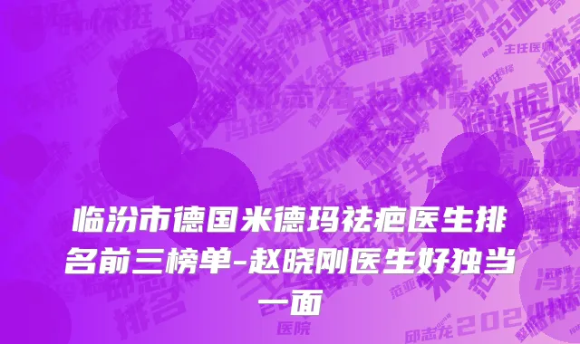 临汾市德国米德玛祛疤医生排名前三榜单-赵晓刚医生好独当一面