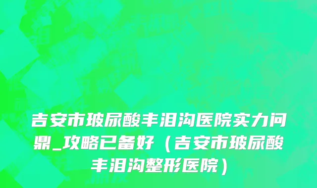吉安市玻尿酸丰泪沟医院实力问鼎_攻略已备好（吉安市玻尿酸丰泪沟整形医院）
