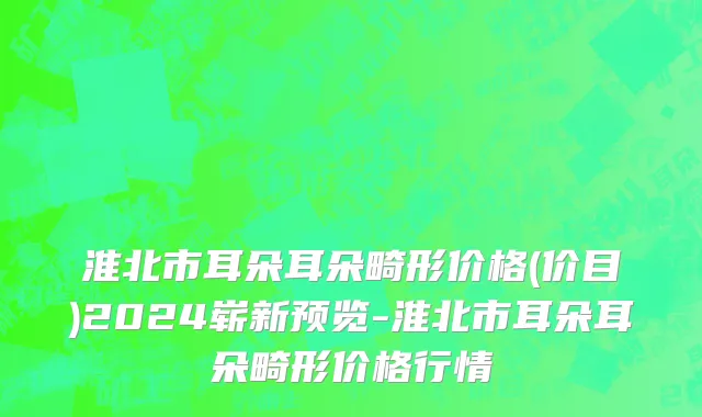 淮北市耳朵耳朵畸形价格(价目)2024崭新预览-淮北市耳朵耳朵畸形价格行情