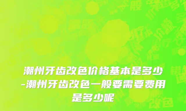潮州牙齿改色价格基本是多少-潮州牙齿改色一般要需要费用是多少呢