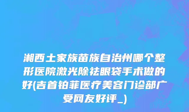 湘西土家族苗族自治州哪个整形医院激光除祛眼袋手术做的好(吉首铂菲医疗美容门诊部广受网友好评_)