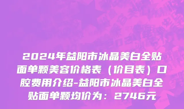 2024年益阳市冰晶美白全贴面单颗美容价格表（价目表）口腔费用介绍-益阳市冰晶美白全贴面单颗均价为：2746元