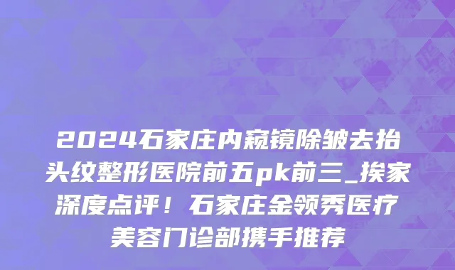 2024石家庄内窥镜除皱去抬头纹整形医院前五pk前三_挨家深度点评!石家庄金领秀医疗美容门诊部携手推荐