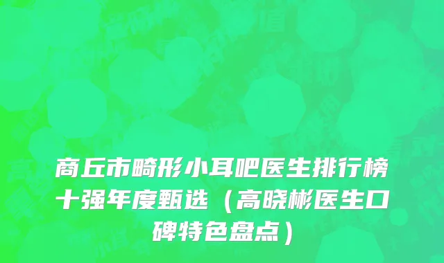 商丘市畸形小耳吧医生排行榜十强年度甄选（高晓彬医生口碑特色盘点）