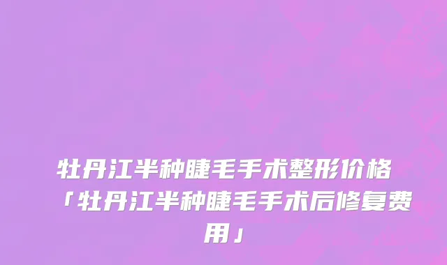 牡丹江半种睫毛手术整形价格「牡丹江半种睫毛手术后修复费用」