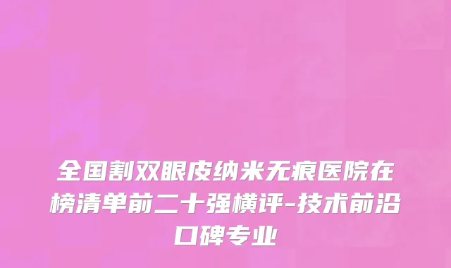 全国割双眼皮纳米无痕医院在榜清单前二十强横评-技术前沿口碑专业