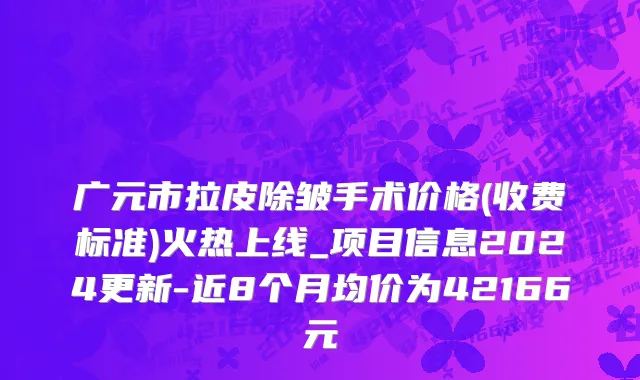 广元市拉皮除皱手术价格(收费标准)火热上线_项目信息2024更新-近8个月均价为42166元