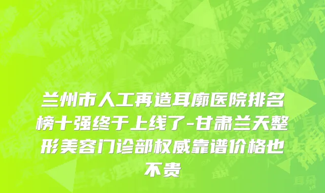 兰州市人工再造耳廓医院排名榜十强终于上线了-甘肃兰天整形美容门诊部权威靠谱价格也不贵
