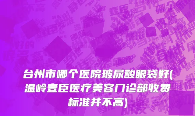 台州市哪个医院玻尿酸眼袋好(温岭壹臣医疗美容门诊部收费标准并不高)