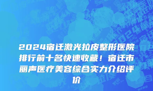 2024宿迁激光拉皮整形医院排行前十名快速收藏!宿迁市丽声医疗美容综合实力介绍评价