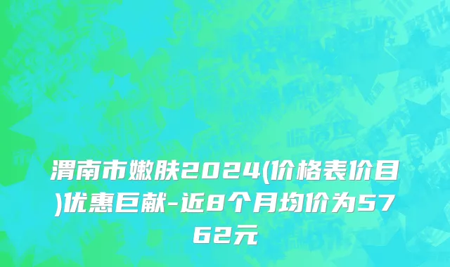 渭南市嫩肤2024(价格表价目)优惠巨献-近8个月均价为5762元