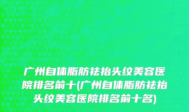 广州自体脂肪祛抬头纹美容医院排名前十(广州自体脂肪祛抬头纹美容医院排名前十名)