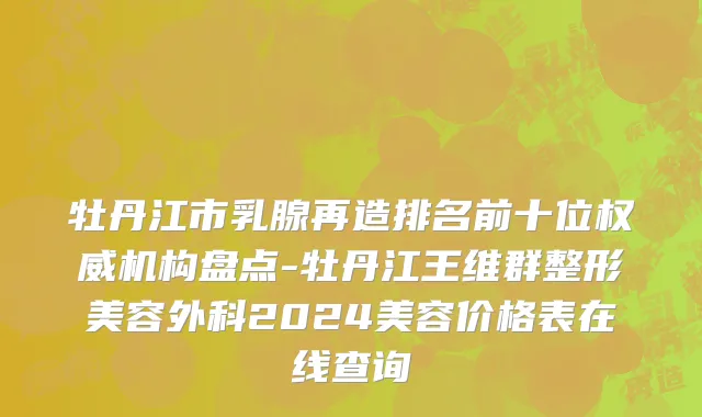 牡丹江市乳腺再造排名前十位权威机构盘点-牡丹江王维群整形美容外科2024美容价格表在线查询
