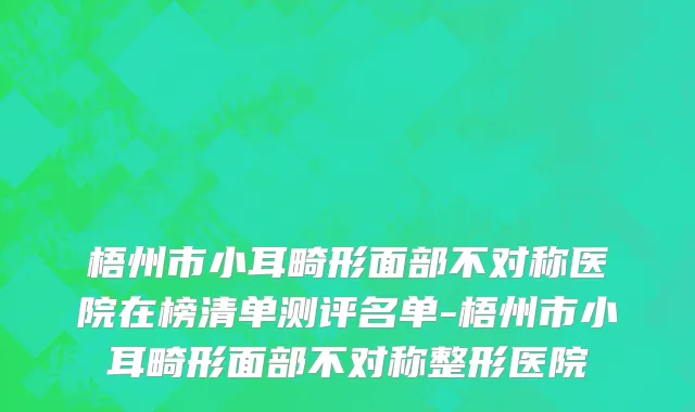 梧州市小耳畸形面部不对称医院在榜清单测评名单-梧州市小耳畸形面部不对称整形医院