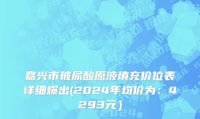嘉兴市玻尿酸原液填充价位表详细爆出(2024年均价为：4293元）