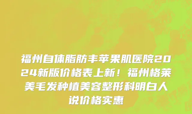 福州自体脂肪丰苹果肌医院2024新版价格表上新!福州格莱美毛发种植美容整形科明白人说价格实惠