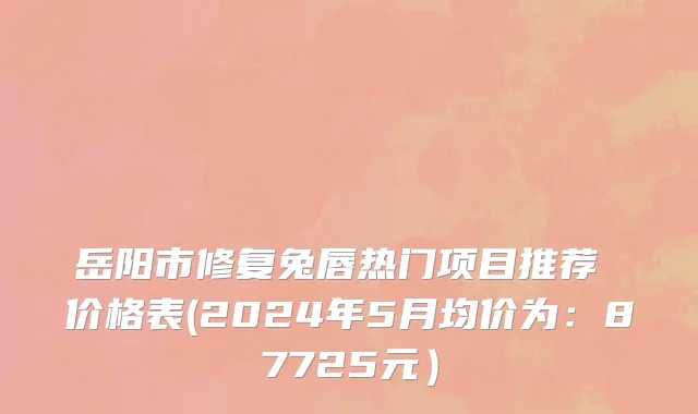 岳阳市修复兔唇热门项目推荐 价格表(2024年5月均价为：87725元）