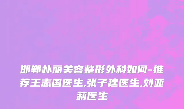 邯郸朴丽美容整形外科如何-推荐王志国医生,张子建医生,刘亚莉医生