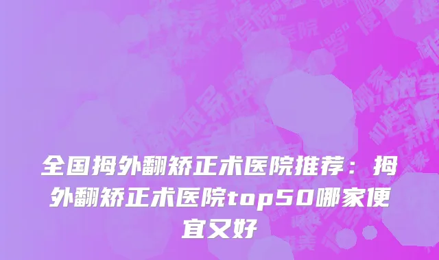 全国拇外翻矫正术医院推荐：拇外翻矫正术医院top50哪家便宜又好