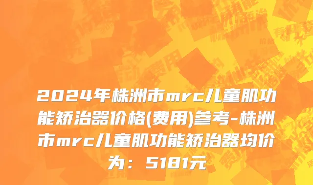 2024年株洲市mrc儿童肌功能矫治器价格(费用)参考-株洲市mrc儿童肌功能矫治器均价为：5181元