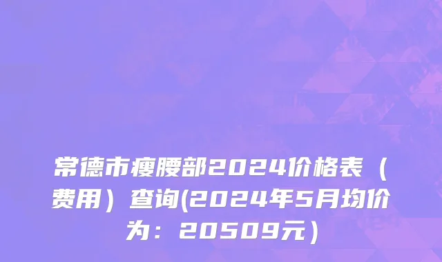 常德市瘦腰部2024价格表（费用）查询(2024年5月均价为：20509元）