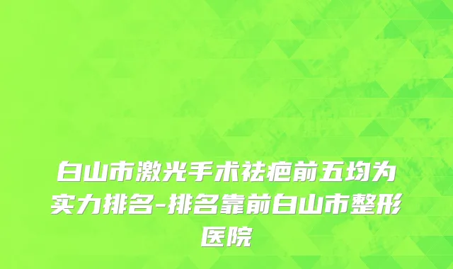 白山市激光手术祛疤前五均为实力排名-排名靠前白山市整形医院