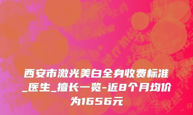 西安市激光美白全身收费标准_医生_擅长一览-近8个月均价为1656元