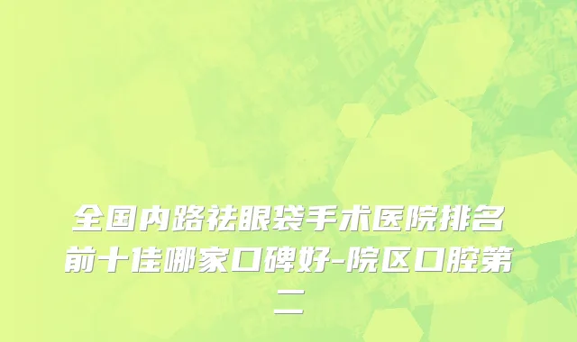 全国内路祛眼袋手术医院排名前十佳哪家口碑好-院区口腔第二