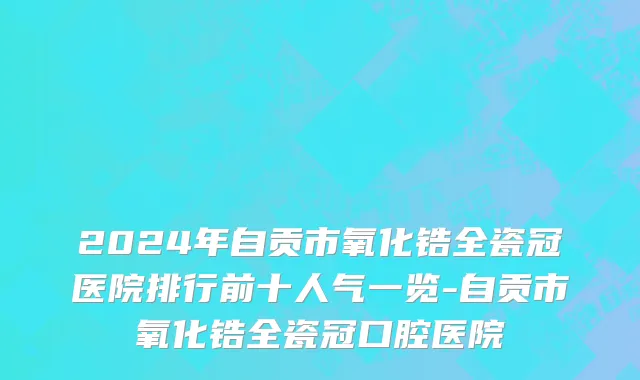 2024年自贡市氧化锆全瓷冠医院排行前十人气一览-自贡市氧化锆全瓷冠口腔医院