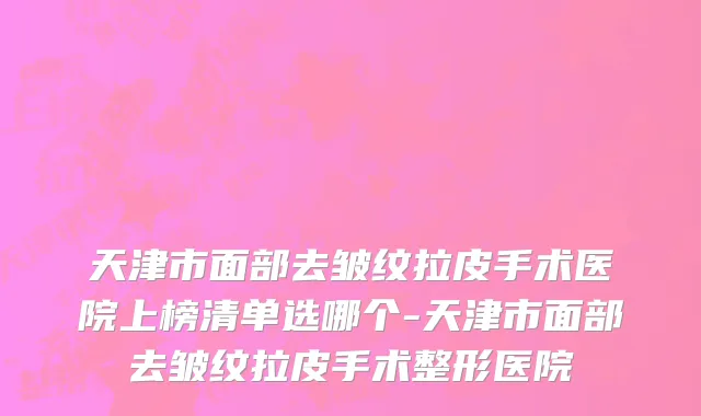 天津市面部去皱纹拉皮手术医院上榜清单选哪个-天津市面部去皱纹拉皮手术整形医院