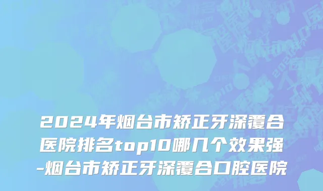 2024年烟台市矫正牙深覆合医院排名top10哪几个效果强-烟台市矫正牙深覆合口腔医院