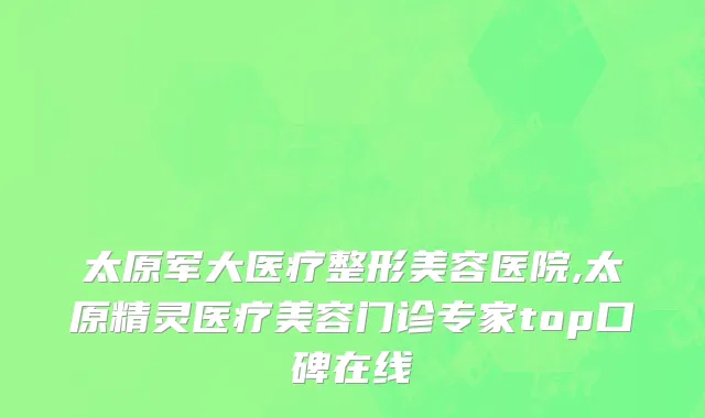 太原军大医疗整形美容医院,太原精灵医疗美容门诊专家top口碑在线