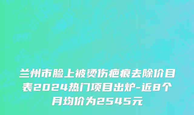 兰州市脸上被烫伤疤痕去除价目表2024热门项目出炉-近8个月均价为2545元