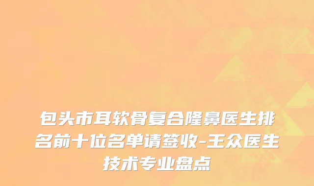 包头市耳软骨复合隆鼻医生排名前十位名单请签收-王众医生技术专业盘点