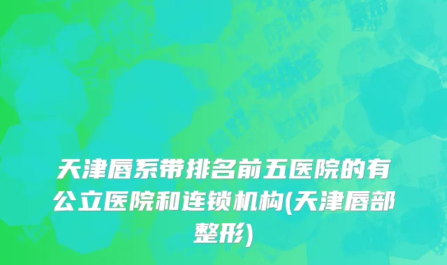 天津唇系带排名前五医院的有公立医院和连锁机构(天津唇部整形)