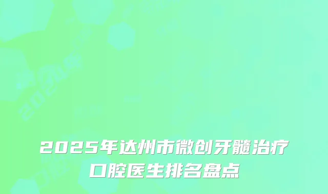 2025年达州市微创牙髓治疗口腔医生排名盘点